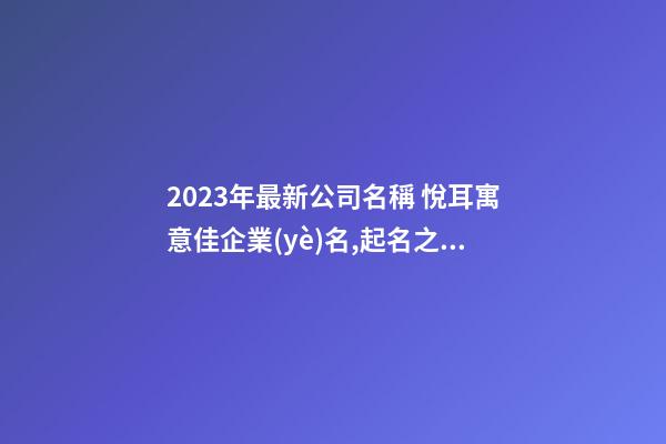 2023年最新公司名稱 悅耳寓意佳企業(yè)名,起名之家-第1張-公司起名-玄機(jī)派